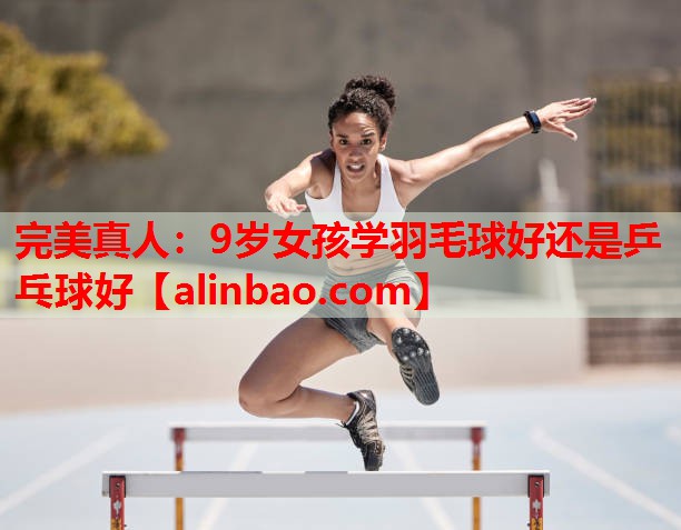 9岁女孩学羽毛球好还是乒乓球好 9岁女孩学羽毛球好还是乒乓球好